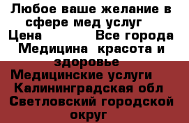 Любое ваше желание в сфере мед.услуг. › Цена ­ 1 100 - Все города Медицина, красота и здоровье » Медицинские услуги   . Калининградская обл.,Светловский городской округ 